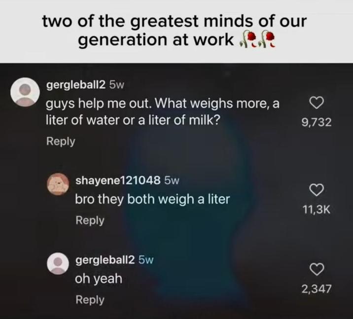 two of the greatest minds of our generation at work.. gergleball2 5w guys help me out. What weighs more, a liter of water or a liter of milk? Reply shayene121048 5w 9,732 bro they both weigh a liter 11,3K Reply gergleball2 5w oh yeah Reply 2,347