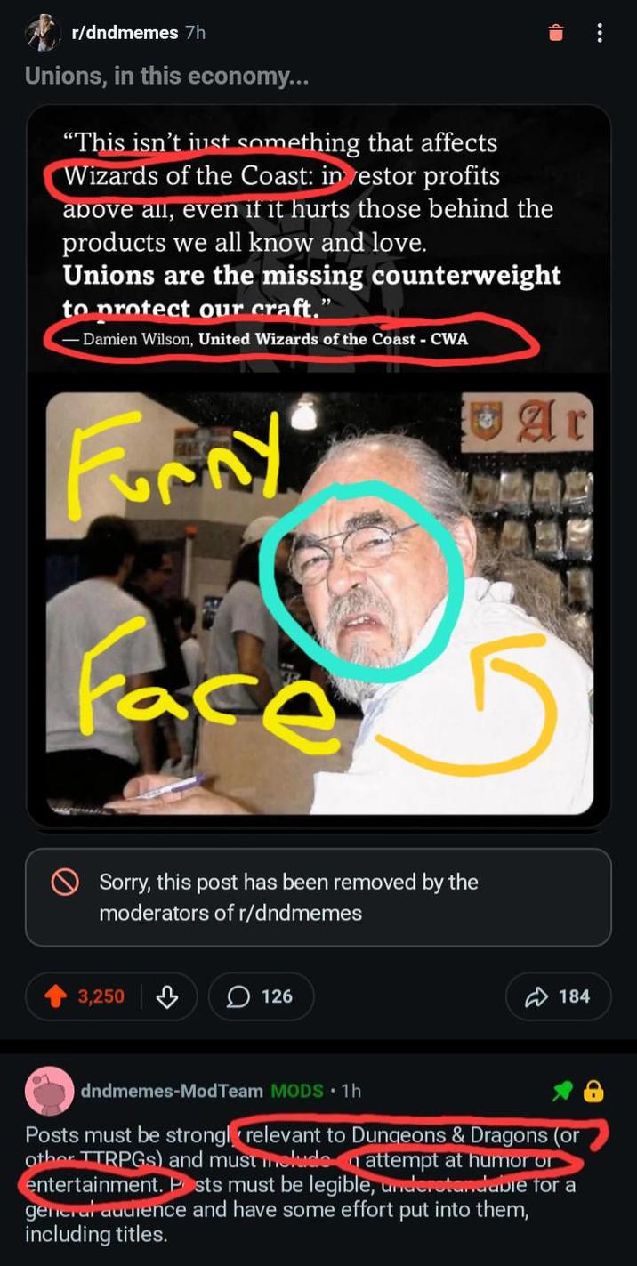 r/dndmemes 7h Unions, in this economy... "This isn't just something that affects Wizards of the Coast: investor profits above all, even if it hurts those behind the products we all know and love. Unions are the missing counterweight to protect our craft." Damien Wilson, United Wizards of the Coast - CWA Furny Face Sorry, this post has been removed by the moderators of r/dndmemes 3,250 ♡ 126 Ar 184 O dndmemes-ModTeam MODS ⚫1h Posts must be strongly relevant to Dungeons & Dragons (or Other TTRPGS) and must melude attempt at humor or entertainment. Posts must be legible, understandable for a general audience and have some effort put into them, including titles.