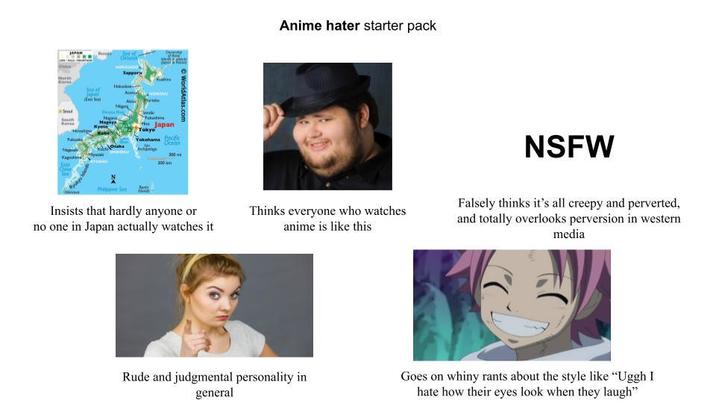JAPAN Ofer WorldAtlas.com Sea of S South Nagoya Kyot Sappor Ku ANU A тикски Kagosh East Chine Senta Tokyo Japan Yokohama Pacific Deeln 300 300 Anime hater starter pack Insists that hardly anyone or no one in Japan actually watches it Thinks everyone who watches anime is like this NSFW Falsely thinks it's all creepy and perverted, and totally overlooks perversion in western media Rude and judgmental personality in general Goes on whiny rants about the style like "Uggh I hate how their eyes look when they laugh"