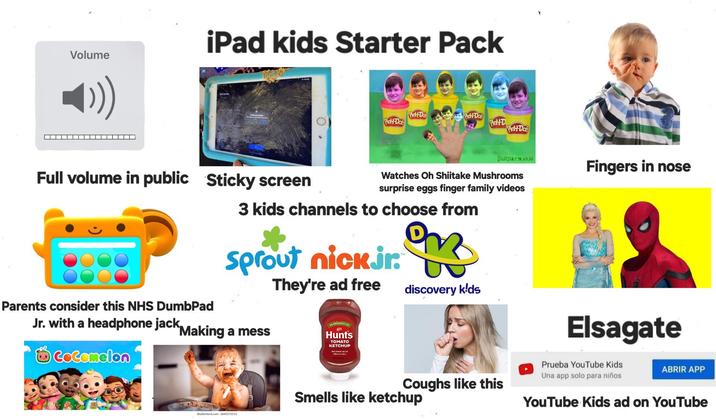 Volume iPad kids Starter Pack Play-Doh Play-Doh Play-Doh Play-D Play-Doh Surpis Fingers in nose Watches Oh Shiitake Mushrooms surprise eggs finger family videos Full volume in public Sticky screen Parents consider this NHS DumbPad Jr. with a headphone jack 3 kids channels to choose from sprout nick.jr. They're ad free discovery kids Making a mess NO PRESERVATIVES 3 Hunts TOMATO KETCHUP CoComelon shutterstock.com 2645571513 Elsagate Coughs like this Prueba YouTube Kids Una app solo para niños ABRIR APP Smells like ketchup YouTube Kids ad on YouTube