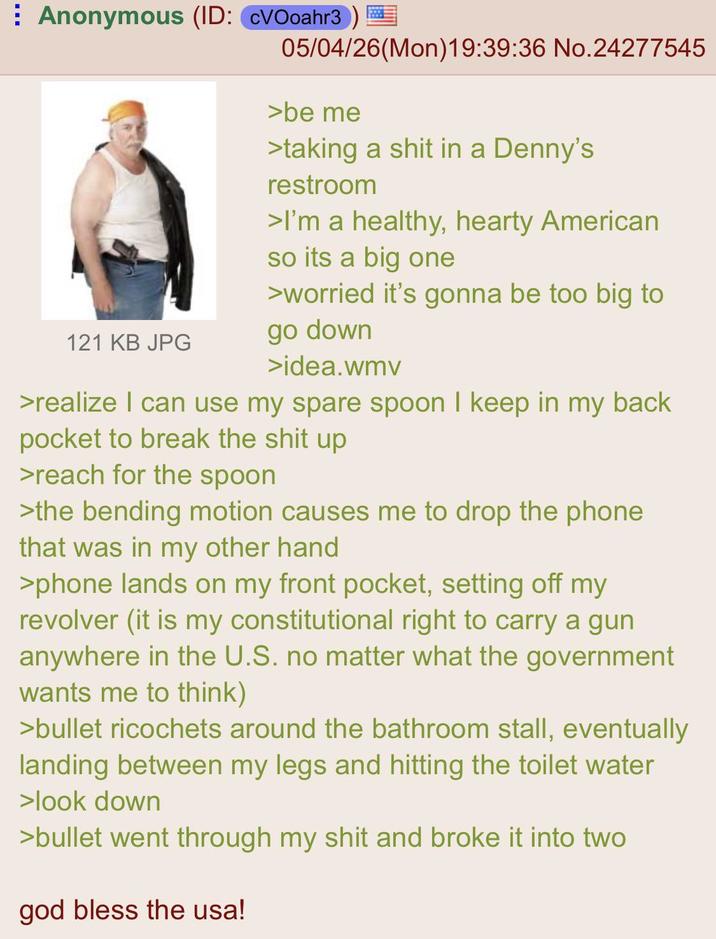 Anonymous (ID: CVOoahr3) 05/04/26(Mon) 19:39:36 No.24277545 >be me >taking a s--- in a Denny's restroom >I'm a healthy, hearty American so its a big one >worried it's gonna be too big to 121 KB JPG go down >idea.wmv >realize I can use my spare spoon I keep in my back pocket to break the s--- up >reach for the spoon >the bending motion causes me to drop the phone that was in my other hand >phone lands on my front pocket, setting off my revolver (it is my constitutional right to carry a gun anywhere in the U.S. no matter what the government wants me to think) >bullet ricochets around the bathroom stall, eventually landing between my legs and hitting the toilet water >look down >bullet went through my s--- and broke it into two god bless the usa!