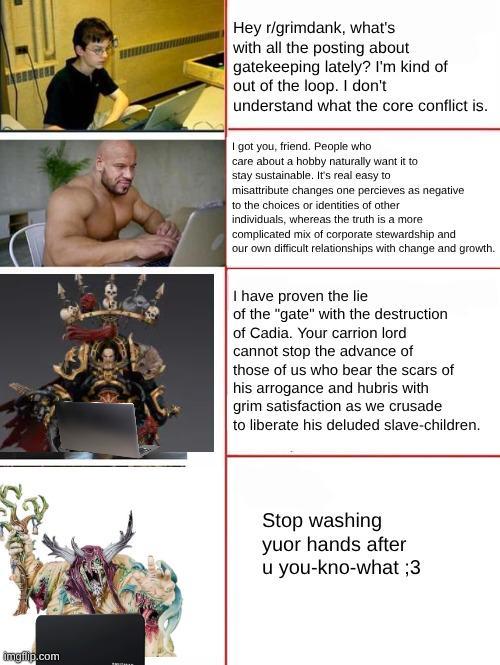 imgflip.com A Hey r/grimdank, what's with all the posting about gatekeeping lately? I'm kind of out of the loop. I don't understand what the core conflict is. I got you, friend. People who care about a hobby naturally want it to stay sustainable. It's real easy to misattribute changes one percieves as negative to the choices or identities of other individuals, whereas the truth is a more complicated mix of corporate stewardship and our own difficult relationships with change and growth. I have proven the lie of the "gate" with the destruction of Cadia. Your carrion lord cannot stop the advance of those of us who bear the scars of his arrogance and hubris with grim satisfaction as we crusade to liberate his deluded slave-children. Stop washing yuor hands after u you-kno-what ;3