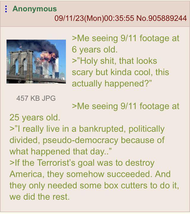 Anonymous 457 KB JPG 09/11/23(Mon)00:35:55 No.905889244 25 years old. >Me seeing 9/11 footage at 6 years old. >"H--------, that looks scary but kinda cool, this actually happened?" >Me seeing 9/11 footage at >"I really live in a bankrupted, politically divided, pseudo-democracy because of what happened that day.." >If the Terrorist's goal was to destroy America, they somehow succeeded. And they only needed some box cutters to do it, we did the rest.