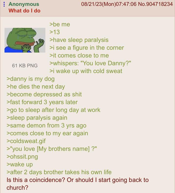 Anonymous What do I do 61 KB PNG >be me >13 08/21/23(Mon)07:47:06 No.904718234 >have sleep paralysis >i see a figure in the corner >it comes close to me >whispers: "You love Danny?" >i wake up with cold sweat >danny is my dog >he dies the next day >become depressed as s--- >fast forward 3 years later >go to sleep after long day at work >sleep paralysis again >same demon from 3 yrs ago >comes close to my ear again >coldsweat.gif >"you love [My brothers name]?" >ohssit.png >wake up >after 2 days brother takes his own life Is this a coincidence? Or should I start going back to church?
