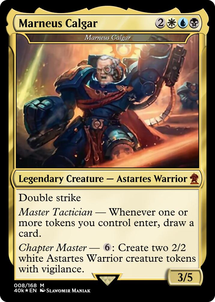 Marneus Calgar 2 Marneus Calgar Legendary Creature - Astartes Warrior Double strike Master Tactician - Whenever one or more tokens you control enter, draw a card. Chapter Master 6: Create two 2/2 - white Astartes Warrior creature tokens with vigilance. 008/168 M 40k⭑EN SLAWOMIR MANIAK 3/5