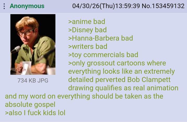 Anonymous 734 KB JPG 04/30/26(Thu)13:59:39 No.153459132 >anime bad >Disney bad >Hanna-Barbera bad >writers bad >toy commercials bad >only grossout cartoons where everything looks like an extremely detailed perverted Bob Clampett drawing qualifies as real animation and my word on everything should be taken as the absolute gospel >also I f--- kids lol