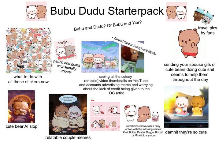 what to do with all these stickers now Bubu Dudu Starterpack Hello~ Bubu and Dudu? Or Bubu and Yier? Original Creator: Huang Xiao B (JB). peach and goma occasionally appear seeing all the cutesy (or toxic) video thumbnails on YouTube and accounts advertising merch and worrying about the lack of credit being given to the OG artist travel pics by fans sending your spouse gifs of cute bears doing cute s--- seems to help them throughout the day Just one more episode and then we'll go to sleep cute bear Al slop POPCORN O CHOC relatable couple memes sometimes shown with a baby or two with the following names: Kiwi, Butter, Daabu, Duggu, Biscuit, damnit they're so cute or Mikki idk anymore