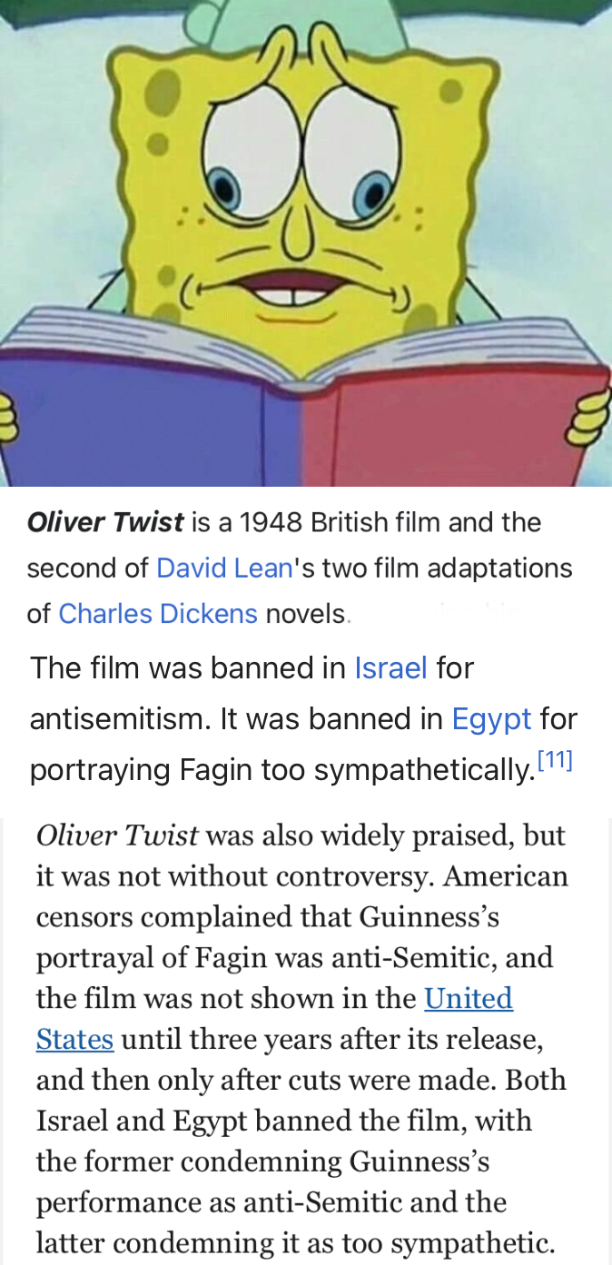 Oliver Twist is a 1948 British film and the second of David Lean's two film adaptations of Charles Dickens novels. The film was banned in Israel for antisemitism. It was banned in Egypt for portraying Fagin too sympathetically.[11] Oliver Twist was also widely praised, but it was not without controversy. American censors complained that Guinness's portrayal of Fagin was anti-Semitic, and the film was not shown in the United States until three years after its release, and then only after cuts were made. Both Israel and Egypt banned the film, with the former condemning Guinness's performance as anti-Semitic and the latter condemning it as too sympathetic.