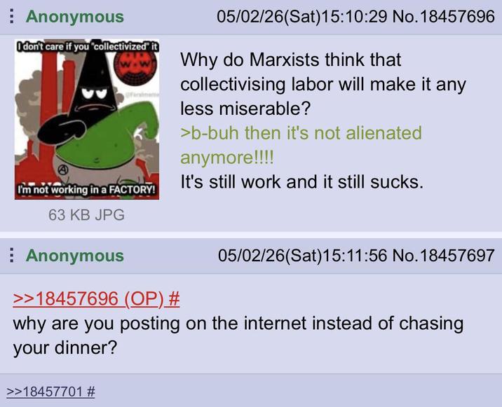 Anonymous I don't care if you "collectivized" it faralmeme I'm not working in a FACTORY! 63 KB JPG Anonymous >>18457696 (OP) # 05/02/26(Sat) 15:10:29 No. 18457696 Why do Marxists think that collectivising labor will make it any less miserable? >b-buh then it's not alienated anymore!!!! It's still work and it still sucks. 05/02/26(Sat) 15:11:56 No. 18457697 why are you posting on the internet instead of chasing your dinner? >>18457701 #