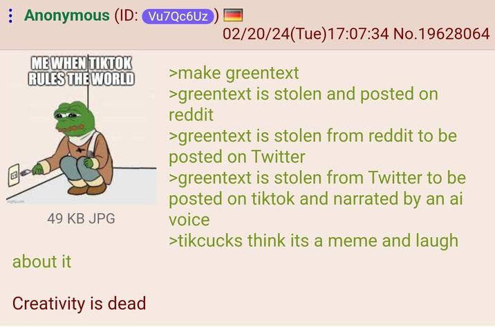 Anonymous (ID: Vu7Qc6Uz ME WHEN TIKTOK RULES THE WORLD 49 KB JPG about it Creativity is dead 02/20/24(Tue)17:07:34 No.19628064 >make greentext >greentext is stolen and posted on reddit >greentext is stolen from reddit to be posted on Twitter >greentext is stolen from Twitter to be posted on tiktok and narrated by an ai voice >tikcucks think its a meme and laugh