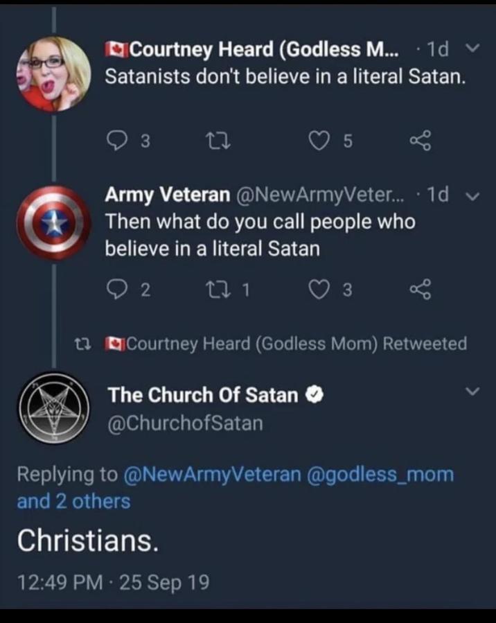 Courtney Heard (Godless M... 1d v Satanists don't believe in a literal Satan. 3 27 5 Army Veteran @NewArmyVeter.... 1d v Then what do you call people who believe in a literal Satan 92171 3 13 Courtney Heard (Godless Mom) Retweeted The Church of Satan @ChurchofSatan Replying to @NewArmyVeteran @godless_mom and 2 others Christians. 12:49 PM - 25 Sep 19