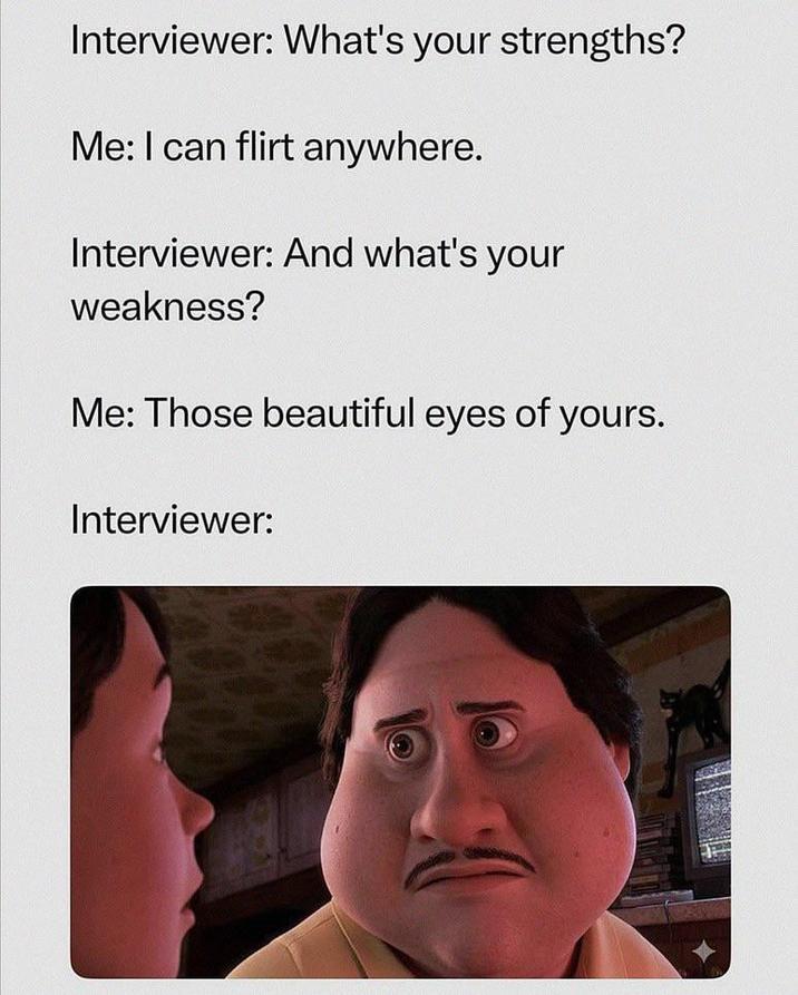Interviewer: What's your strengths? Me: I can flirt anywhere. Interviewer: And what's your weakness? Me: Those beautiful eyes of yours. Interviewer: