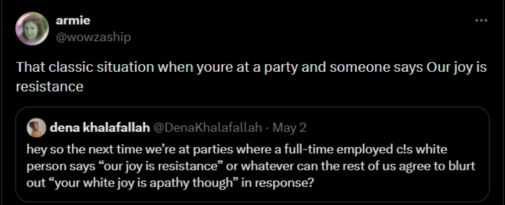 armie @wowzaship That classic situation when youre at a party and someone says Our joy is resistance dena khalafallah @DenaKhalafallah May 2 hey so the next time we're at parties where a full-time employed c!s white person says "our joy is resistance" or whatever can the rest of us agree to blurt out "your white joy is apathy though" in response?