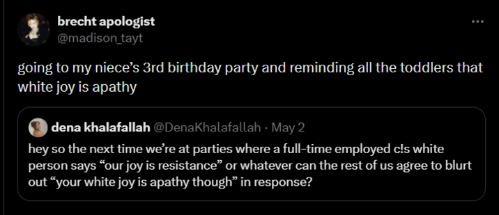 brecht apologist @madison_tayt going to my niece's 3rd birthday party and reminding all the toddlers that white joy is apathy dena khalafallah @DenaKhalafallah - May 2 hey so the next time we're at parties where a full-time employed c!s white person says “our joy is resistance” or whatever can the rest of us agree to blurt out "your white joy is apathy though” in response?
