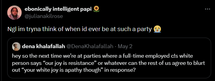 ebonically intelligent papi✪ @julianakilrose Ngl im tryna think of when id ever be at such a party dena khalafallah @DenaKhalafallah - May 2 hey so the next time we're at parties where a full-time employed c!s white person says “our joy is resistance” or whatever can the rest of us agree to blurt out "your white joy is apathy though" in response?