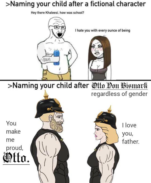 >Naming your child after a fictional character Hey there Khaleesi, how was school? MN I hate you with every ounce of being PAMOM >Naming your child after Otto von Bismark You make me proud, Otto. regardless of gender I love you, father.