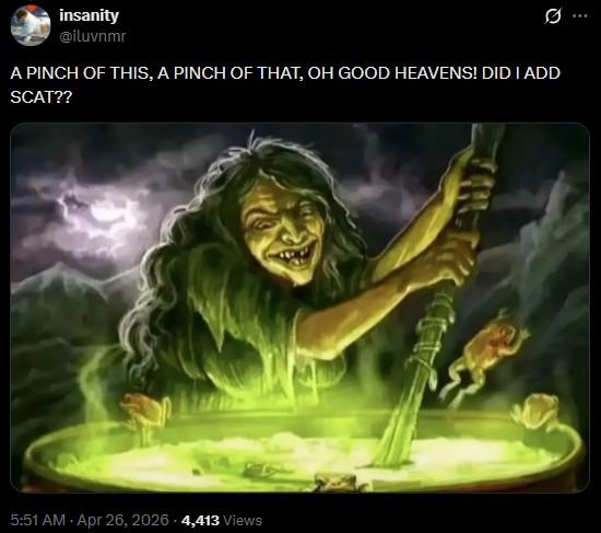 insanity @iluvnmr 0 A PINCH OF THIS, A PINCH OF THAT, OH GOOD HEAVENS! DID I ADD SCAT?? 5:51 AM - Apr 26, 2026 4,413 Views