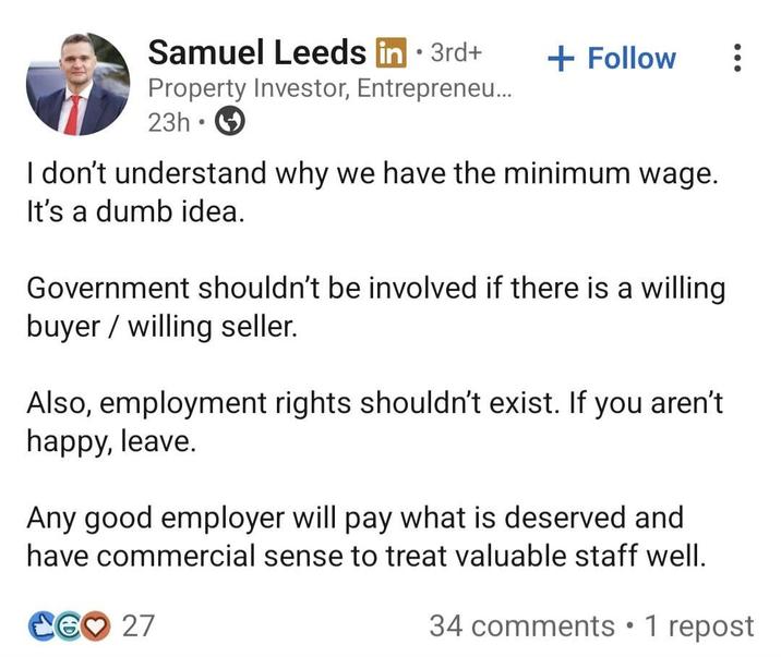 Samuel Leeds in ⚫ 3rd+ . + Follow Property Investor, Entrepreneu... 23h⚫ I don't understand why we have the minimum wage. It's a dumb idea. Government shouldn't be involved if there is a willing buyer willing seller. Also, employment rights shouldn't exist. If you aren't happy, leave. Any good employer will pay what is deserved and have commercial sense to treat valuable staff well. CG♡ 27 34 comments • 1 repost