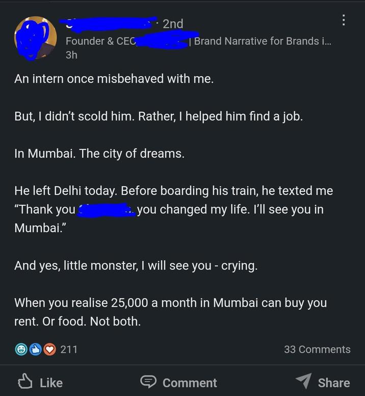 Founder & CEC 3h 2nd | Brand Narrative for Brands i... An intern once misbehaved with me. But, I didn't scold him. Rather, I helped him find a job. In Mumbai. The city of dreams. He left Delhi today. Before boarding his train, he texted me → you changed my life. I'll see you in "Thank you Mumbai." And yes, little monster, I will see you - crying. When you realise 25,000 a month in Mumbai can buy you rent. Or food. Not both. Like 211 Comment 33 Comments Share