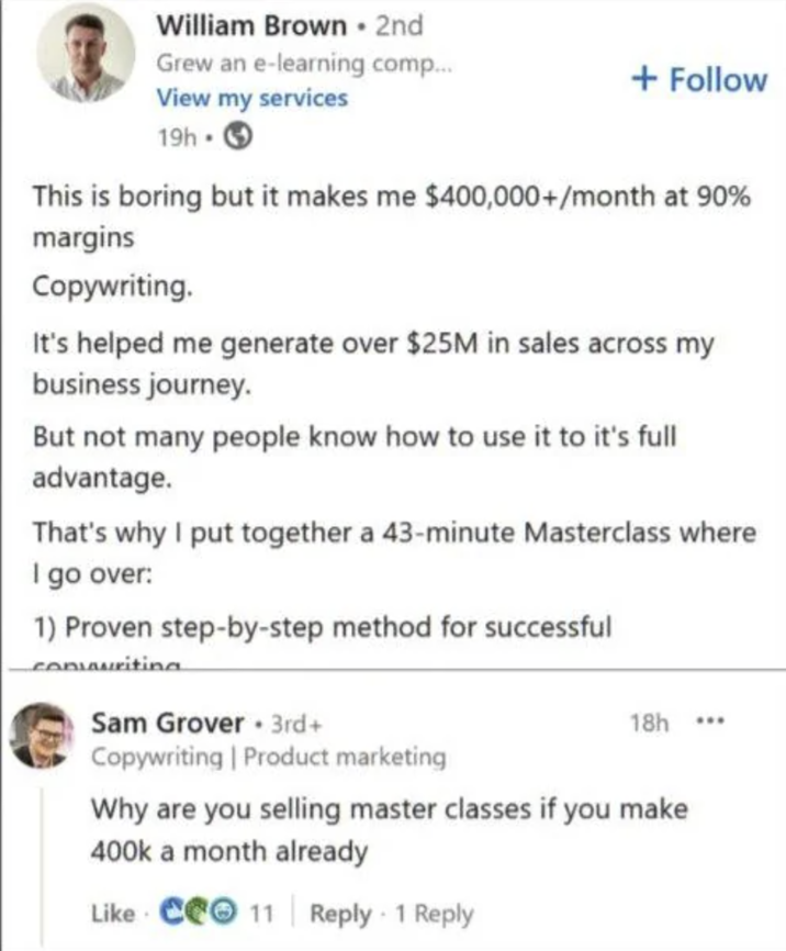 William Brown ⚫ 2nd Grew an e-learning comp... + Follow View my services 19h- This is boring but it makes me $400,000+/month at 90% margins Copywriting. It's helped me generate over $25M in sales across my business journey. But not many people know how to use it to it's full advantage. That's why I put together a 43-minute Masterclass where I go over: 1) Proven step-by-step method for successful convwriting Sam Grover 3rd+ Copywriting | Product marketing 18h ... Why are you selling master classes if you make 400k a month already Like C11 Reply 1 Reply