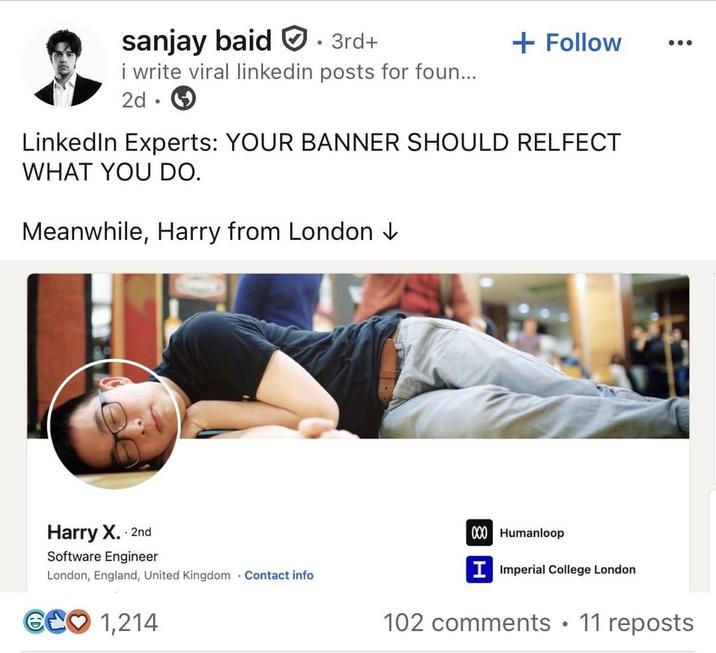 sanjay baid 3rd+ + Follow i write viral linkedin posts for foun... 2d LinkedIn Experts: YOUR BANNER SHOULD RELFECT WHAT YOU DO. Meanwhile, Harry from London ↓ Harry X. 2nd Software Engineer London, England, United Kingdom Contact info GCO 1,214 000 Humanloop I Imperial College London 102 comments • 11 reposts