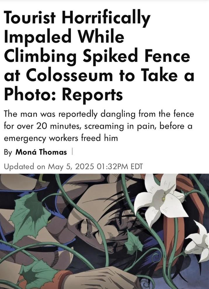 Tourist Horrifically Impaled While Climbing Spiked Fence at Colosseum to Take a Photo: Reports The man was reportedly dangling from the fence for over 20 minutes, screaming in pain, before a emergency workers freed him By Moná Thomas | Updated on May 5, 2025 01:32PM EDT