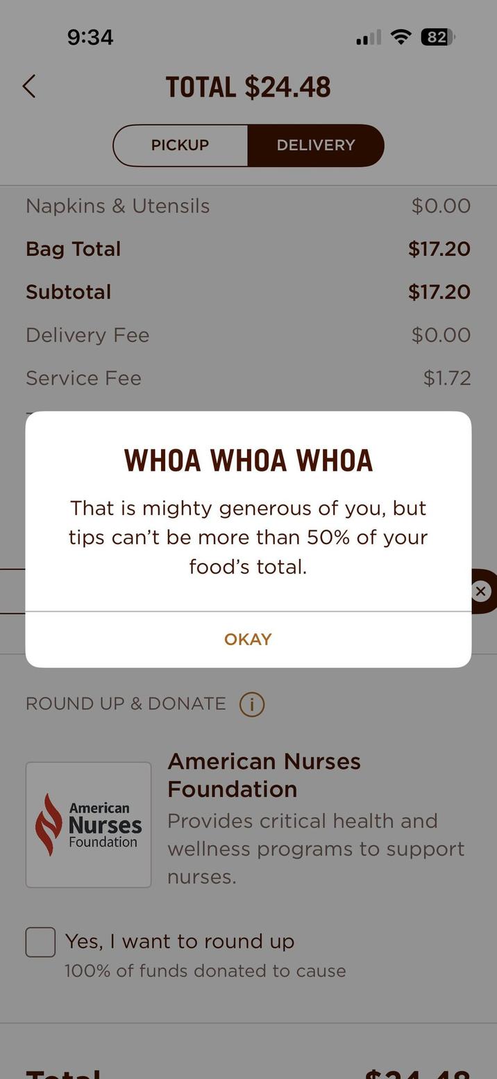 9:34 TOTAL $24.48 PICKUP DELIVERY Napkins & Utensils Bag Total Subtotal Delivery Fee Service Fee 82 $0.00 $17.20 $17.20 $0.00 $1.72 WHOA WHOA WHOA That is mighty generous of you, but tips can't be more than 50% of your food's total. OKAY ROUND UP & DONATE i H American Nurses Foundation ☑ American Nurses Foundation Provides critical health and wellness programs to support nurses. Yes, I want to round up 100% of funds donated to cause