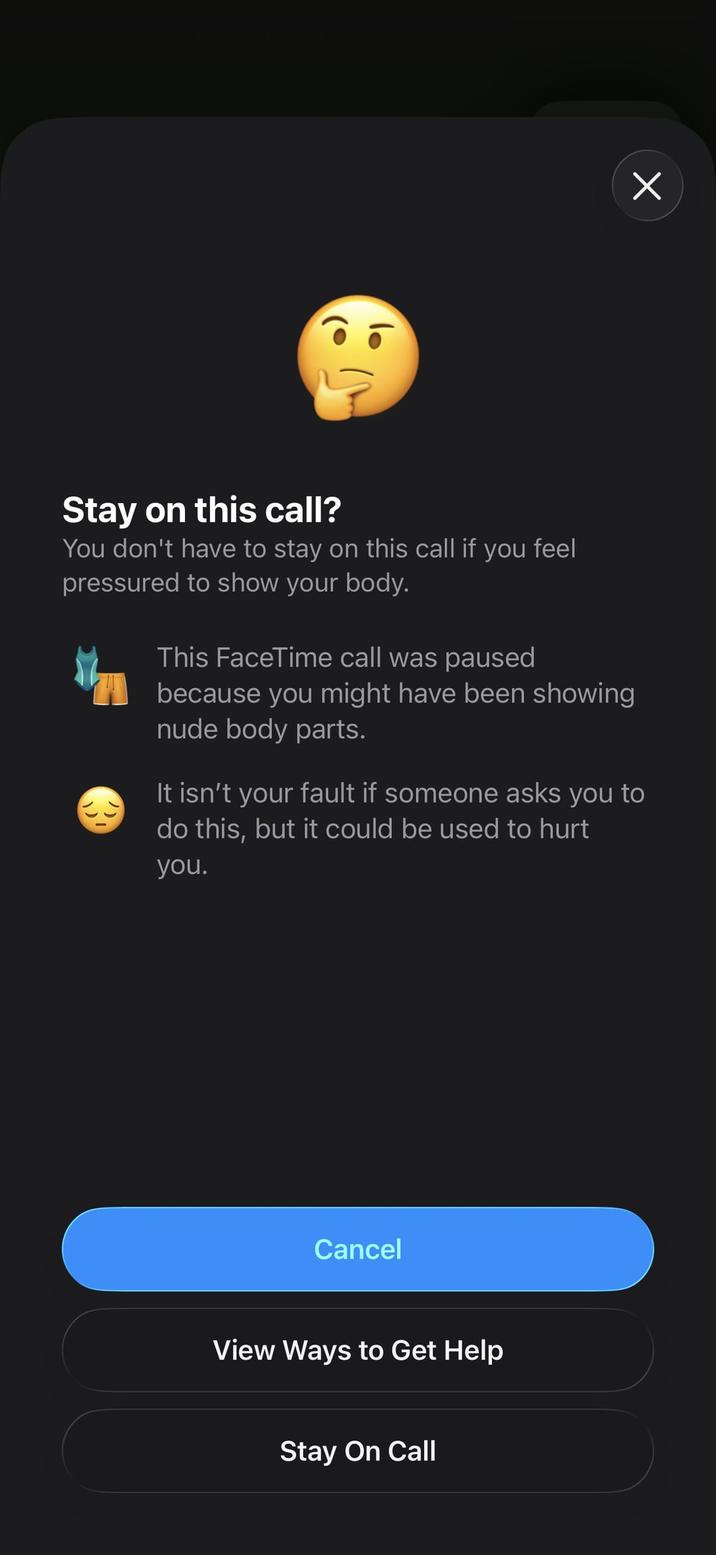 Х Stay on this call? You don't have to stay on this call if you feel pressured to show your body. This FaceTime call was paused because you might have been showing n body parts. It isn't your fault if someone asks you to do this, but it could be used to hurt you. Cancel View Ways to Get Help Stay On Call
