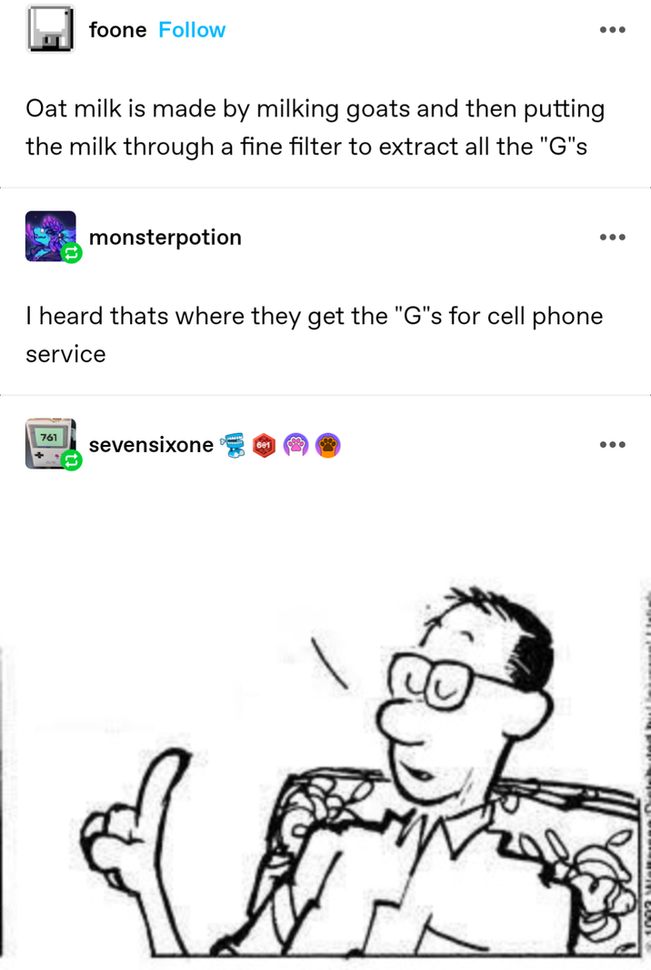foone Follow Oat milk is made by milking goats and then putting the milk through a fine filter to extract all the "G"s monsterpotion I heard thats where they get the "G"s for cell phone service 761 sevensixone 601