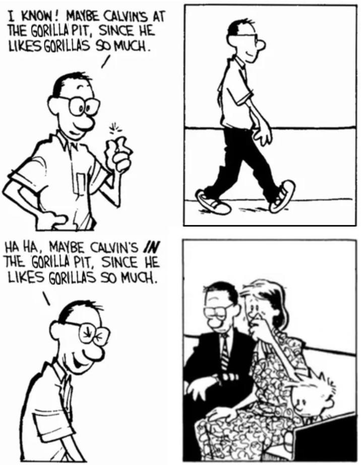 I KNOW! MAYBE CALVIN'S AT THE GORILLA PIT, SINCE HE LIKES GORILLAS SO MUCH. HA HA, MAYBE CALVIN'S IN THE GORILLA PIT, SINCE HE LIKES GORILLAS SO MUCH.