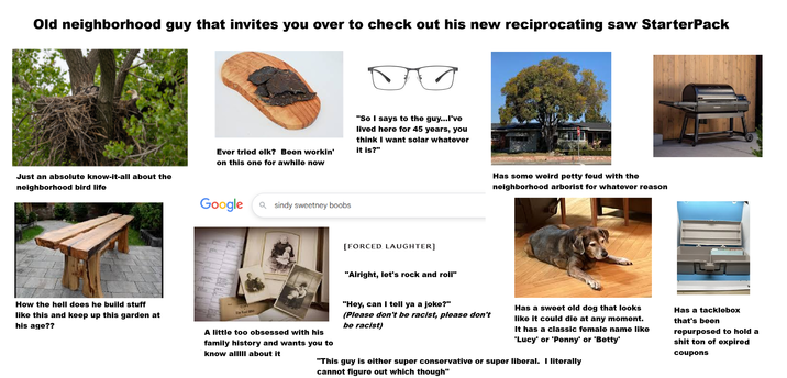Old neighborhood guy that invites you over to check out his new reciprocating saw StarterPack Just an absolute know-it-all about the neighborhood bird life Ever tried elk? Been workin' on this one for awhile now "So I says to the guy...I've lived here for 45 years, you think I want solar whatever it is?" Google Q sindy sweetney boobs [FORCED LAUGHTER] "Alright, let's rock and roll" Has some weird petty feud with the neighborhood arborist for whatever reason How the hell does he build stuff like this and keep up this garden at his age?? Co Di-Raw Mil A little too obsessed with his family history and wants you to know allIII about it "Hey, can I tell ya a joke?" (Please don't be racist, please don't be racist) Has a sweet old dog that looks like it could die at any moment. It has a classic female name like 'Lucy' or 'Penny' or 'Betty' "This guy is either super conservative or super liberal. I literally cannot figure out which though" Has a tacklebox that's been repurposed to hold a s--- ton of expired coupons