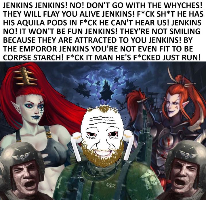 JENKINS JENKINS! NO! DON'T GO WITH THE WHYCHES! THEY WILL FLAY YOU ALIVE JENKINS! F*CK SH*T HE HAS HIS AQUILA PODS IN F*CK HE CAN'T HEAR US! JENKINS NO! IT WON'T BE FUN JENKINS! THEY'RE NOT SMILING BECAUSE THEY ARE ATTRACTED TO YOU JENKINS! BY THE EMPOROR JENKINS YOU'RE NOT EVEN FIT TO BE CORPSE STARCH! F*CK IT MAN HE'S F*CKED JUST RUN! 412