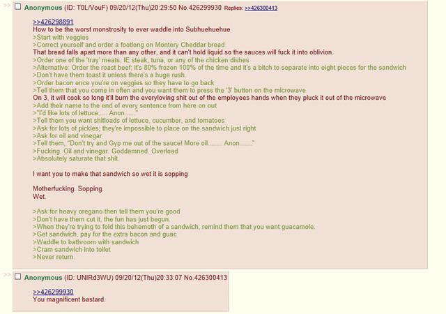 Anonymous (ID: TOL/VouF) 09/20/12(Thu)20:29:50 No:426299930 Replies: >>426300413 >>426298891 How to be the worst monstrosity to ever waddle into Subhuehuehue >Start with veggies >Correct yourself and order a footlong on Montery Cheddar bread That bread falls apart more than any other, and it can't hold liquid so the sauces will f--- it into oblivion >Order one of the 'tray' meats, IE steak, tuna, or any of the chicken dishes >Alternative: Order the roast beef, it's 80% frozen 100% of the time and it's a bitch to separate into eight pieces for the sandwich >Don't have them toast it unless there's a huge rush >Order bacon once you're on veggies so they have to go back >Tell them that you come in often and you want them to press the '3' button on the microwave On 3, it will cook so long it'll burn the everyloving s--- out of the employees hands when they pluck it out of the microwave >Add their name to the end of every sentence from here on out >"I'd like lots of lettuce Anon >Tell them you want shitloads of lettuce, cucumber, and tomatoes >Ask for lots of pickles, they're impossible to place on the sandwich just right >Ask for oil and vinegar >Tell them, "Don't try and Gyp me out of the saucel More oil. Anon >F------ Oil and vinegar Goddamned. Overload >Absolutely saturate that s---. I want you to make that sandwich so wet it is sopping M------------. Sopping. Wet >Ask for heavy oregano then tell them you're good >Don't have them cut it, the fun has just begun. >When they're trying to fold this behemoth of a sandwich, remind them that you want guacamole. >Get sandwich, pay for the extra bacon and guac >Waddle to bathroom with sandwich >Cram sandwich into toilet >Never return Anonymous (ID: UNIRd3WU) 09/20/12(Thu)20:33:07 No.426300413 >>426299930 You magnificent bastard.