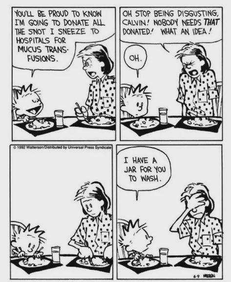 YOU'LL BE PROUD TO KNOW I'M GOING TO DONATE ALL THE SNOT I SNEEZE TO HOSPITALS FOR MUCUS TRANS- FUSIONS. OH STOP BEING DISGUSTING, CALVIN! NOBODY NEEDS THAT DONATED WHAT AN IDEA! OH. '3 ©1992 Waterson Distributed by Universal Press Syndicate I HAVE A JAR FOR YOU TO WASH. 69 N