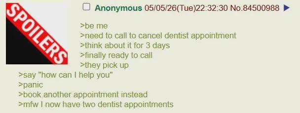 SPOILERS ☐ Anonymous 05/05/26(Tue)22:32:30 No.84500988 >be me >need to call to cancel dentist appointment >think about it for 3 days >finally ready to call >they pick up >say "how can I help you" >panic >book another appointment instead >mfw I now have two dentist appointments