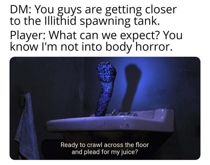 DM: You guys are getting closer to the Illithid spawning tank. Player: What can we expect? You know I'm not into body horror. Ready to crawl across the floor and plead for my juice?