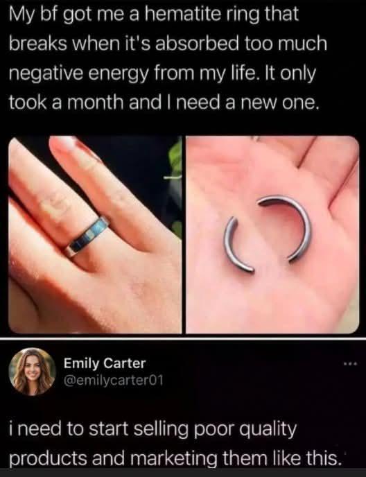 My bf got me a hematite ring that breaks when it's absorbed too much negative energy from my life. It only took a month and I need a new one. Emily Carter @emilycarter01 i need to start selling poor quality products and marketing them like this.