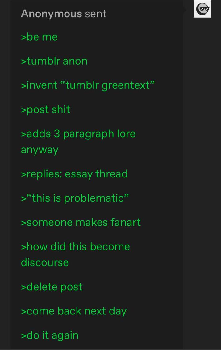 Anonymous sent >be me >tumblr anon >invent "tumblr greentext" >post s--- >adds 3 paragraph lore anyway >replies: essay thread >"this is problematic" >someone makes fanart >how did this become discourse >delete post >come back next day >do it again