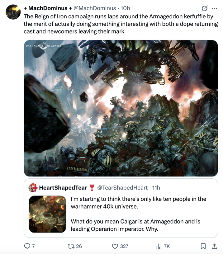 + MachDominus + @MachDominus · 10h 0 The Reign of Iron campaign runs laps around the Armageddon kerfuffle by the merit of actually doing something interesting with both a dope returning cast and newcomers leaving their mark. WARHAMMER COMMUNITY HeartShaped Tear @TearShaped Heart - 11h I'm starting to think there's only like ten people in the warhammer 40k universe. What do you mean Calgar is at Armageddon and is leading Operarion Imperator. Why. 1726 327 7K ☐ 1