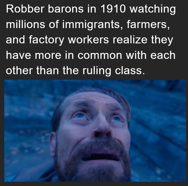 Robber barons in 1910 watching millions of immigrants, farmers, and factory workers realize they have more in common with each other than the ruling class.
