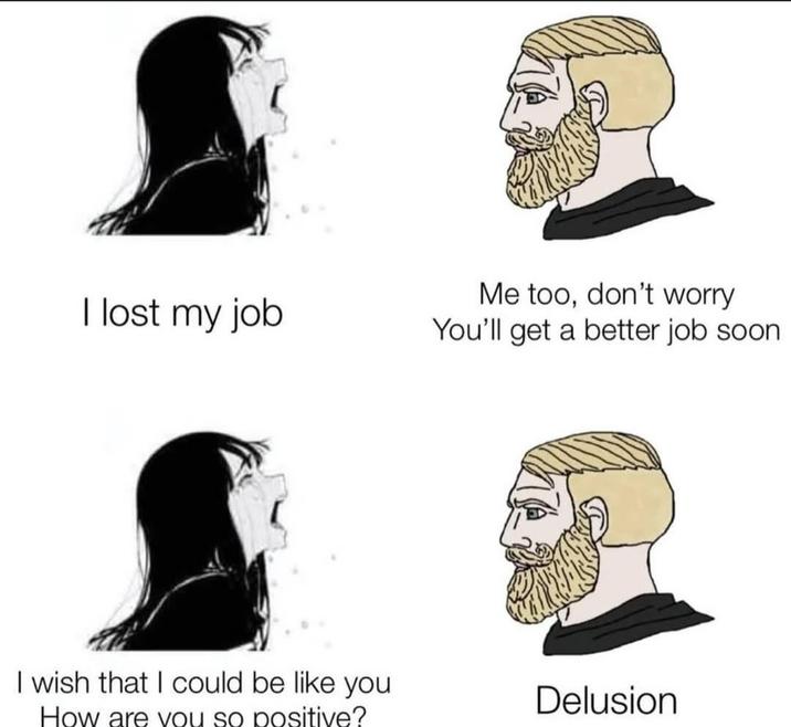 I lost my job I wish that I could be like you How are you so positive? Me too, don't worry You'll get a better job soon Delusion