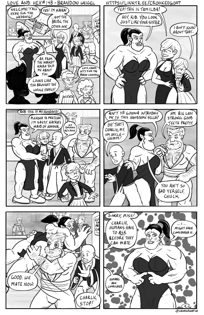 LOVE AND HEX #148 - BRANDON WEIGEL WELCOME! Y'ALL HERE FOR THE WEDDING? YES! I'M KAYRA! ...NOT THE BRIDE, THE OTHER ONE. CLO FO PRI AH, FROM THE MARKET! KAYRA TOLD ME ABOUT You. LOOKS LIKE You BROUGHT THE WHOLE FAMILY! COME, NANNY LET'S FIND THE PRAWN COCKTAILS AND THIS IS MY HUSBAND! PLEASED TA MEETCHA! I'M SASSY KAYRA'S MAID OF HONOUR. GOOD. WE MATE NOW. NO TOUCHING. HE'S MINE CHARLIE, STOP! HTTPS://LINKTR.EE/CROOKEDGOAT YEP! THIS IS TAMILDA! HEY, KID. YOU LOOK JUST LIKE YOUR SISTER. AIN'T YA GONNA INTRODUCE ME TO THIS HANDSOME FELLA? OH! THAT'S CHARLIE, MY UM, UNCLE WHOOPS! I DON'T KNOW ABOUT THAT... HM. BIG LADY STRONG. GOOD TEETH. PRETTY YOU AIN'T SO BAD YERSELF, CHUCK. SORRY, MISS! CHARLIE, HUMANS HAVE TO ASK BEFORE THEY CAN MATE ........ MIGHT HAVE CONSIDERED IT.... HUMANS ARE COMPLICATED. Ⓡ26 @CROOKED GOAT.CA