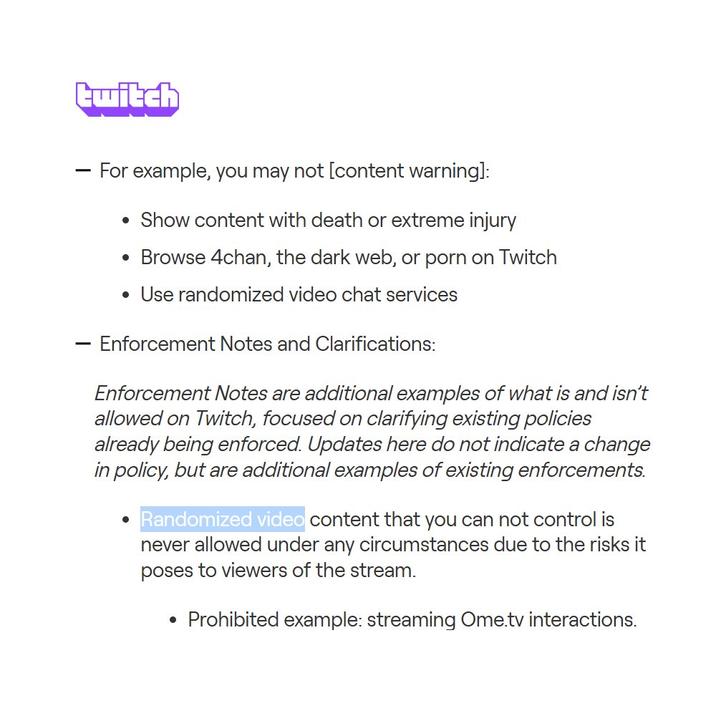 twitch - - For example, you may not [content warning]: • Show content with death or extreme injury • Browse 4chan, the dark web, or p--- on Twitch • Use randomized video chat services Enforcement Notes and Clarifications: Enforcement Notes are additional examples of what is and isn't allowed on Twitch, focused on clarifying existing policies already being enforced. Updates here do not indicate a change in policy, but are additional examples of existing enforcements. Randomized video content that you can not control is never allowed under any circumstances due to the risks it poses to viewers of the stream. • Prohibited example: streaming Ome.tv interactions.