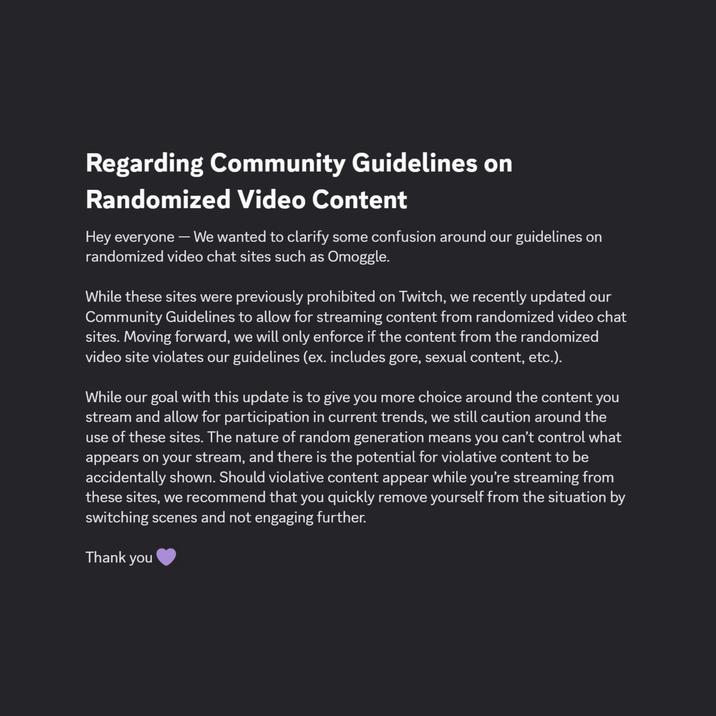 Regarding Community Guidelines on Randomized Video Content Hey everyone - We wanted to clarify some confusion around our guidelines on randomized video chat sites such as Omoggle. While these sites were previously prohibited on Twitch, we recently updated our Community Guidelines to allow for streaming content from randomized video chat sites. Moving forward, we will only enforce if the content from the randomized video site violates our guidelines (ex. includes gore, sexual content, etc.). While our goal with this update is to give you more choice around the content you stream and allow for participation in current trends, we still caution around the use of these sites. The nature of random generation means you can't control what appears on your stream, and there is the potential for violative content to be accidentally shown. Should violative content appear while you're streaming from these sites, we recommend that you quickly remove yourself from the situation by switching scenes and not engaging further. Thank you
