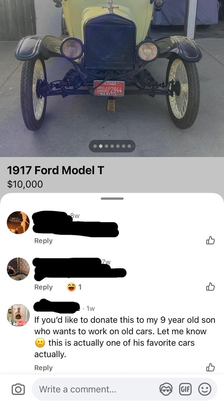 MPOC CALIFORNIA ORSELESS CARRIAGE $2844 PLAY & Exer 1917 Ford Model T $10,000 robert, it's Reply Sw Reply 1 Zw 1w If you'd like to donate this to my 9 year old son who wants to work on old cars. Let me know this is actually one of his favorite cars actually. Reply Write a comment... GIF :)
