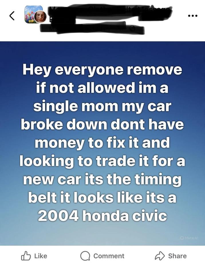 Hey everyone remove if not allowed im a single mom my car broke down dont have money to fix it and looking to trade it for a new car its the timing belt it looks like its a 2004 honda civic Like Comment Share Meta Al