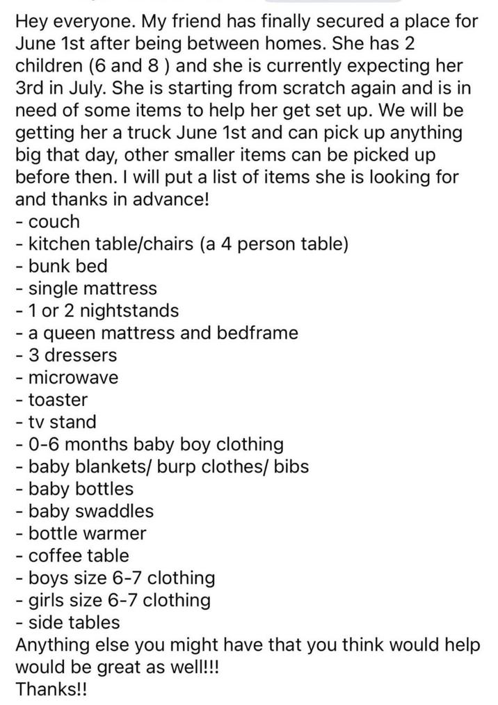 Hey everyone. My friend has finally secured a place for June 1st after being between homes. She has 2 children (6 and 8) and she is currently expecting her 3rd in July. She is starting from scratch again and is in need of some items to help her get set up. We will be getting her a truck June 1st and can pick up anything. big that day, other smaller items can be picked up before then. I will put a list of items she is looking for and thanks in advance! - couch - kitchen table/chairs (a 4 person table) - bunk bed - single mattress - 1 or 2 nightstands - a queen mattress and bedframe - 3 dressers - microwave - toaster - tv stand - 0-6 months baby boy clothing - baby blankets/burp clothes/bibs - baby bottles - baby swaddles - bottle warmer - coffee table - boys size 6-7 clothing - girls size 6-7 clothing - side tables Anything else you might have that you think would help would be great as well!!! Thanks!!