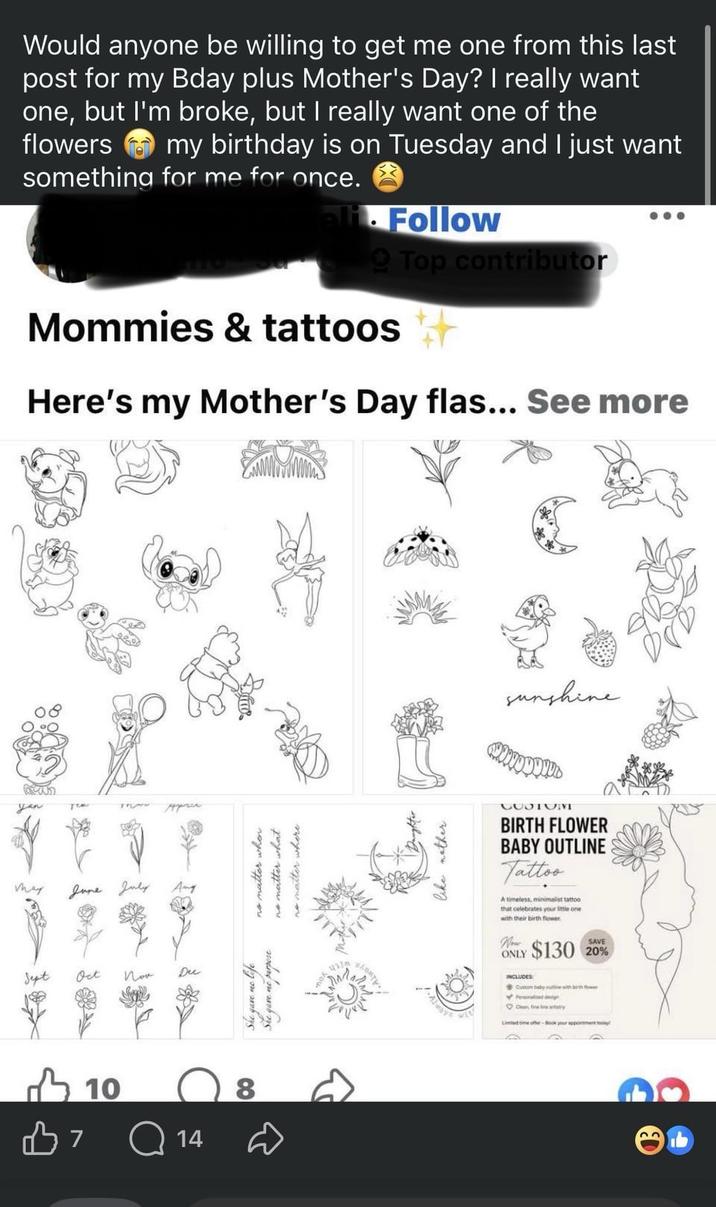 yan Would anyone be willing to get me one from this last post for my Bday plus Mother's Day? I really want one, but I'm broke, but I really want one of the flowers my birthday is on Tuesday and I just want something for me for once. ali. Follow QTop contributor Mommies & tattoos Here's my Mother's Day flas... See more may June July Sept Oct Пок 7 10 Q14 Ang Dec no matter where 8 She gave me life She gave me purpose no matter when no matter what पा SAMTY Daughter like nother sunshine CUSTOVE BIRTH FLOWER BABY OUTLINE Tattoo A timeless, minimalist tattoo that celebrates your little one with their birth flower Wow ONLY $130 20% INCLUDES Custom baby outline with birth flower Oan fine natry Limited time offer-Book your appointment today