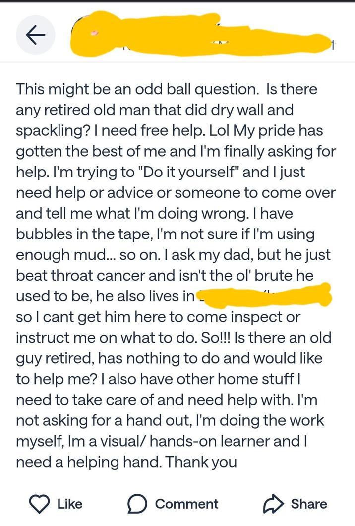 ← This might be an odd ball question. Is there any retired old man that did dry wall and spackling? I need free help. Lol My pride has gotten the best of me and I'm finally asking for help. I'm trying to "Do it yourself" and I just need help or advice or someone to come over and tell me what I'm doing wrong. I have bubbles in the tape, I'm not sure if I'm using enough mud... so on. I ask my dad, but he just beat throat cancer and isn't the ol' brute he used to be, he also lives in so I cant get him here to come inspect or instruct me on what to do. So!!! Is there an old guy retired, has nothing to do and would like to help me? I also have other home stuff I need to take care of and need help with. I'm not asking for a hand out, I'm doing the work myself, Im a visual/ hands-on learner and I need a helping hand. Thank you Like ☐ Comment Share