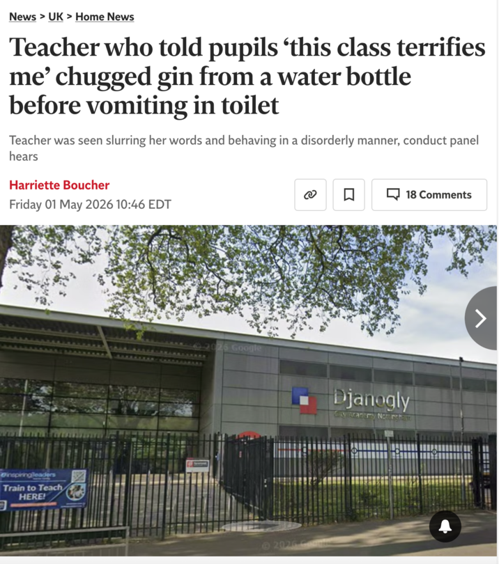 News > UK > Home News Teacher who told pupils 'this class terrifies me' chugged gin from a water bottle before vomiting in toilet Teacher was seen slurring her words and behaving in a disorderly manner, conduct panel hears Harriette Boucher Friday 01 May 2026 10:46 EDT ☐ 18 Comments inspiring leaders Train to Teach HERE! 92025 Google 2026 Game Djanogly City Academy Nottingham
